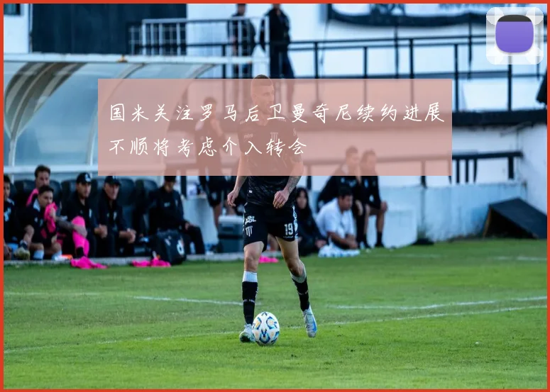 国米关注罗马后卫曼奇尼续约进展不顺将考虑介入转会