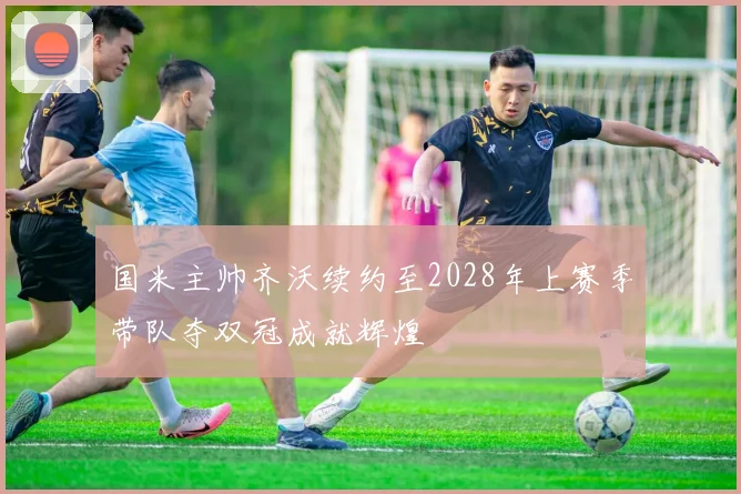 国米主帅齐沃续约至2028年上赛季带队夺双冠成就辉煌