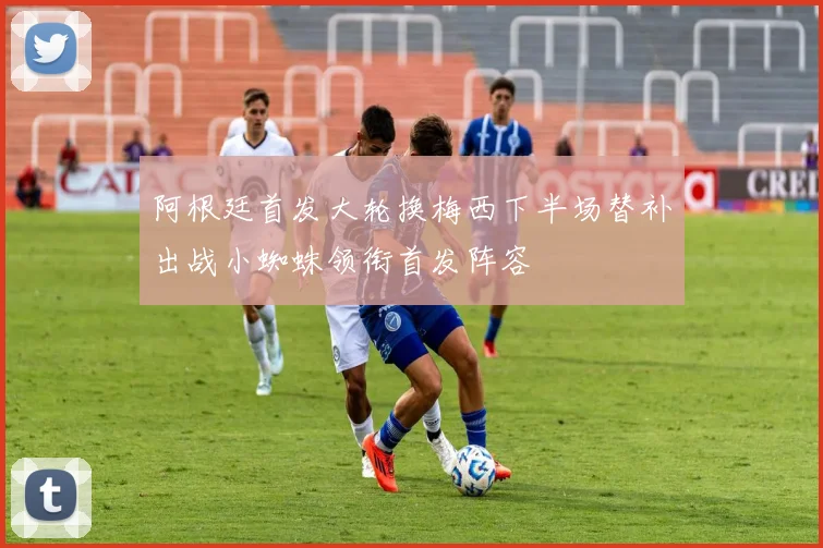 阿根廷首发大轮换梅西下半场替补出战小蜘蛛领衔首发阵容