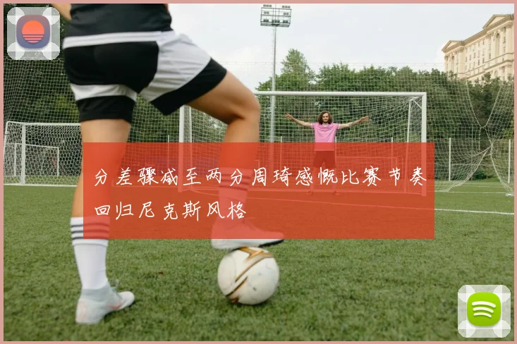 分差骤减至两分周琦感慨比赛节奏回归尼克斯风格