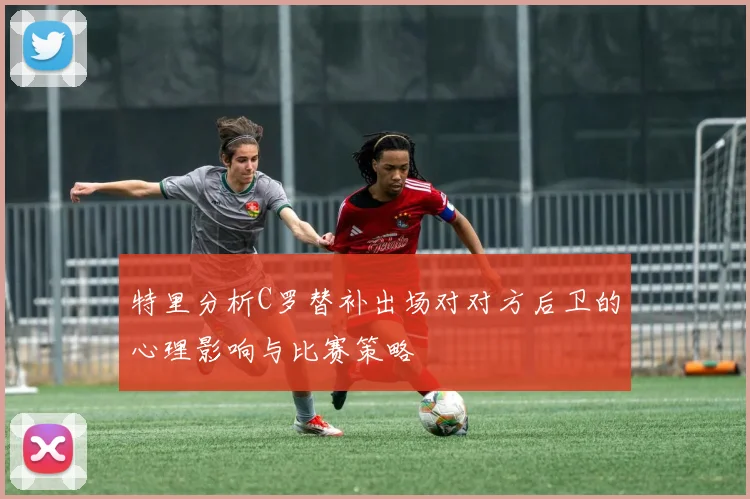 特里分析C罗替补出场对对方后卫的心理影响与比赛策略