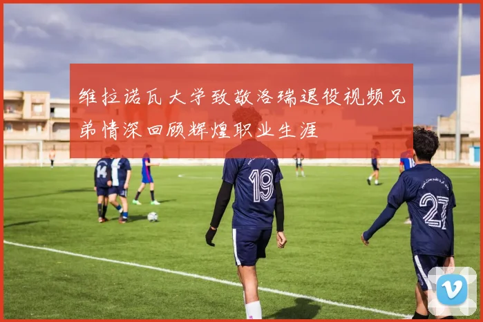 维拉诺瓦大学致敬洛瑞退役视频兄弟情深回顾辉煌职业生涯
