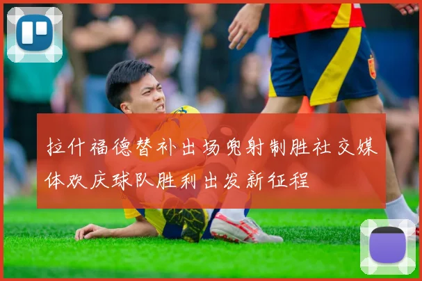 拉什福德替补出场兜射制胜社交媒体欢庆球队胜利出发新征程
