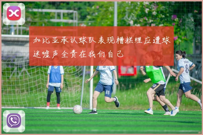 加比亚承认球队表现糟糕理应遭球迷嘘声全责在我们自己