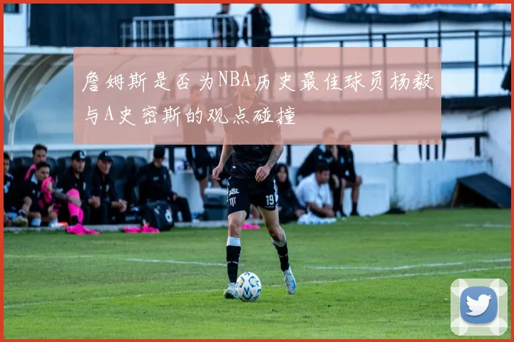 詹姆斯是否为NBA历史最佳球员杨毅与A史密斯的观点碰撞