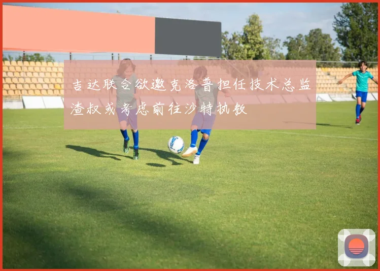 吉达联合欲邀克洛普担任技术总监渣叔或考虑前往沙特执教