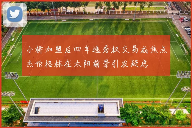 小桥加盟后四年选秀权交易成焦点杰伦格林在太阳前景引发疑虑
