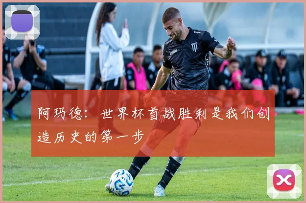 阿玛德：世界杯首战胜利是我们创造历史的第一步