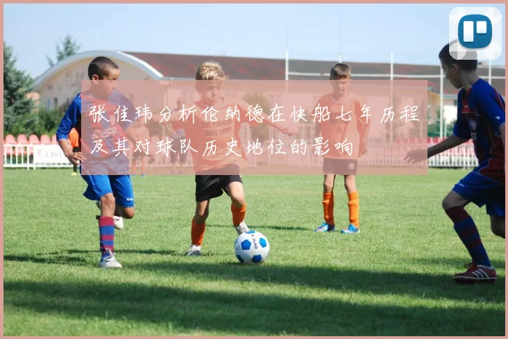 张佳玮分析伦纳德在快船七年历程及其对球队历史地位的影响