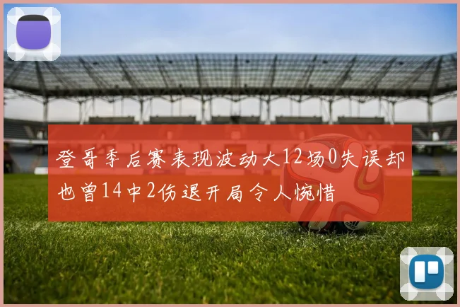 登哥季后赛表现波动大12场0失误却也曾14中2伤退开局令人惋惜