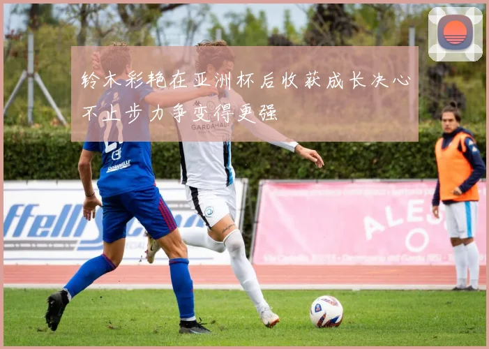 铃木彩艳在亚洲杯后收获成长决心不止步力争变得更强