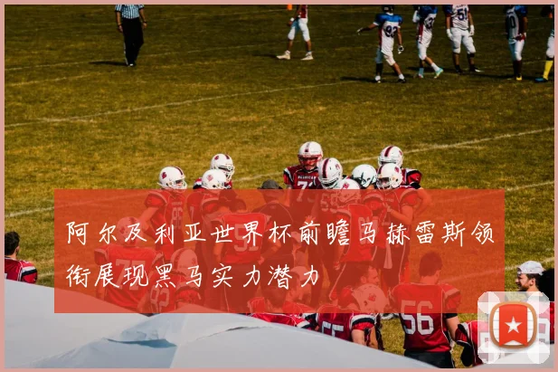 阿尔及利亚世界杯前瞻马赫雷斯领衔展现黑马实力潜力