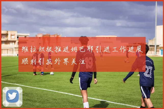 维拉积极推进姆巴耶引进工作进展顺利引发外界关注