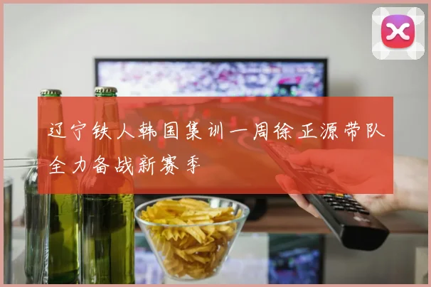 辽宁铁人韩国集训一周徐正源带队全力备战新赛季