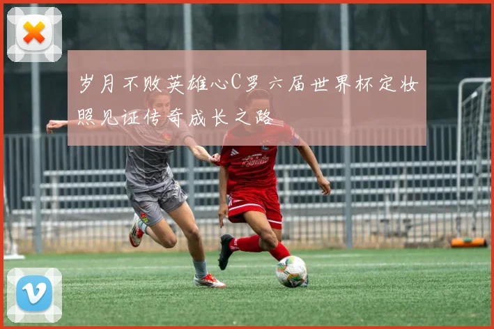 岁月不败英雄心C罗六届世界杯定妆照见证传奇成长之路