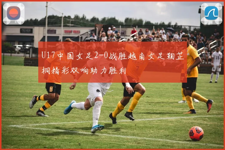U17中国女足2-0战胜越南女足鞠芷桐精彩双响助力胜利