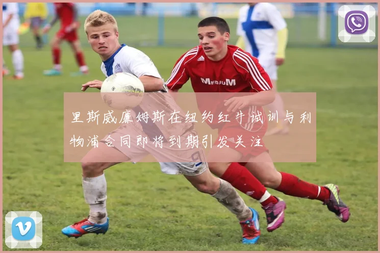 里斯威廉姆斯在纽约红牛试训与利物浦合同即将到期引发关注