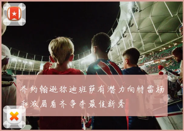 乔约翰逊称迪班萨有潜力向特雷杨和浓眉看齐争夺最佳新秀