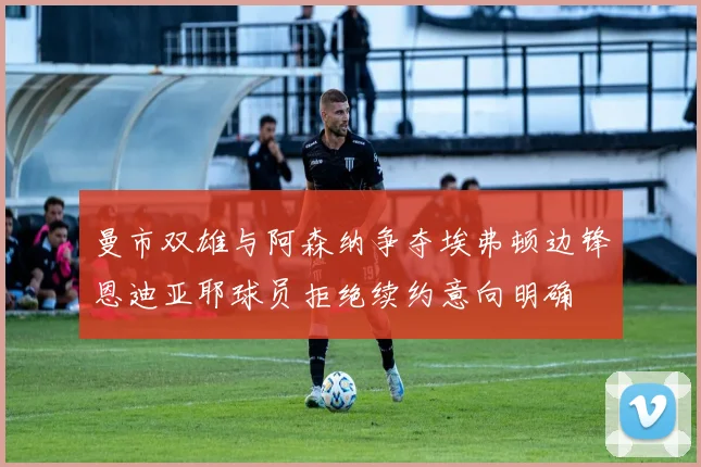 曼市双雄与阿森纳争夺埃弗顿边锋恩迪亚耶球员拒绝续约意向明确